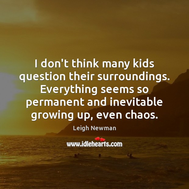I don’t think many kids question their surroundings. Everything seems so permanent Leigh Newman Picture Quote