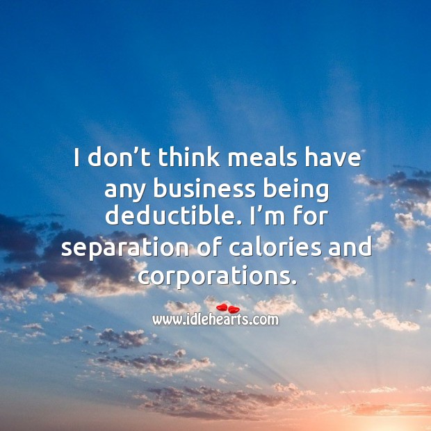 I don’t think meals have any business being deductible. I’m for separation of calories and corporations. Image
