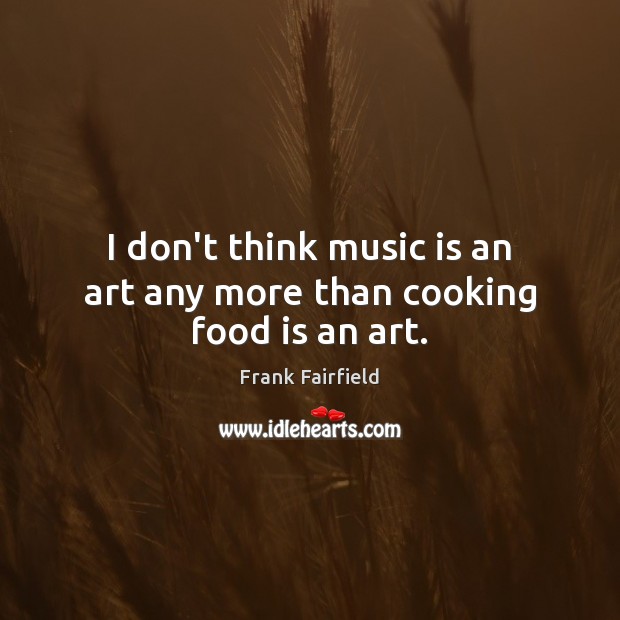 I don’t think music is an art any more than cooking food is an art. Image