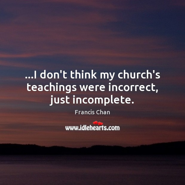 …I don’t think my church’s teachings were incorrect, just incomplete. Francis Chan Picture Quote