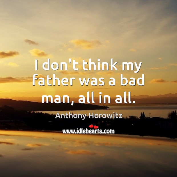 I don’t think my father was a bad man, all in all. Anthony Horowitz Picture Quote