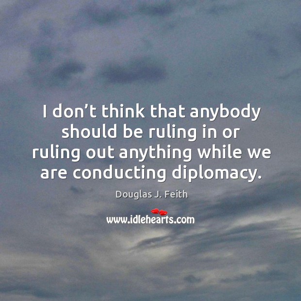 I don’t think that anybody should be ruling in or ruling out anything while we are conducting diplomacy. Douglas J. Feith Picture Quote
