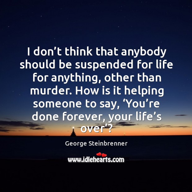 I don’t think that anybody should be suspended for life for anything, other than murder. George Steinbrenner Picture Quote