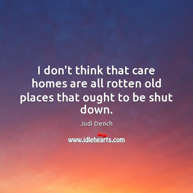 I don’t think that care homes are all rotten old places that ought to be shut down. Judi Dench Picture Quote