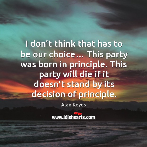 I don’t think that has to be our choice… this party was born in principle. Alan Keyes Picture Quote