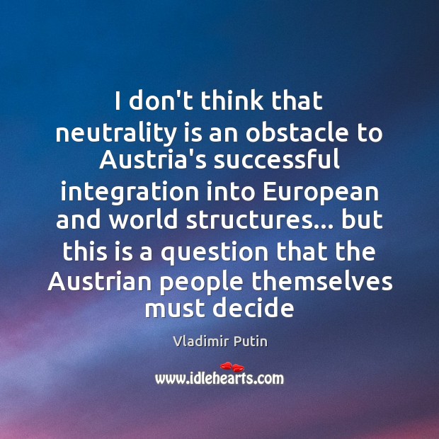 I don’t think that neutrality is an obstacle to Austria’s successful integration Vladimir Putin Picture Quote