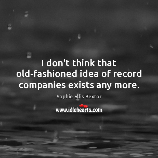 I don’t think that old-fashioned idea of record companies exists any more. Sophie Ellis Bextor Picture Quote