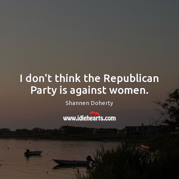 I don’t think the Republican Party is against women. Shannen Doherty Picture Quote