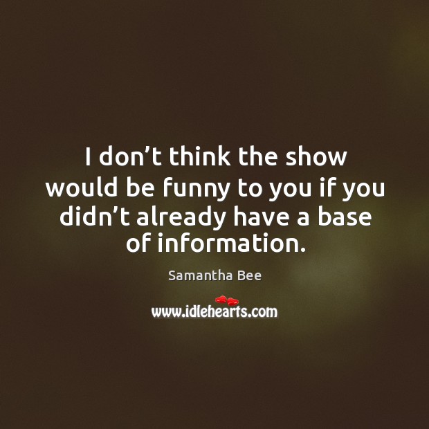 I don’t think the show would be funny to you if you didn’t already have a base of information. Samantha Bee Picture Quote
