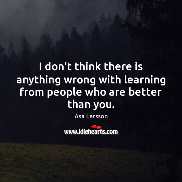 I don’t think there is anything wrong with learning from people who are better than you. Asa Larsson Picture Quote