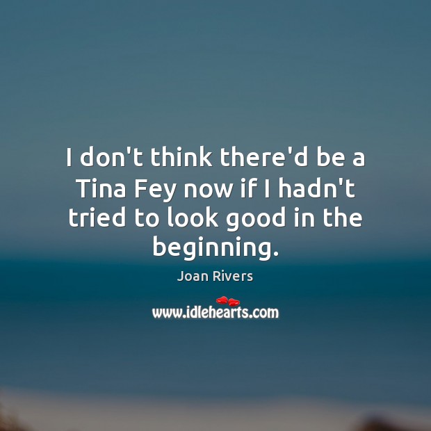 I don’t think there’d be a Tina Fey now if I hadn’t tried to look good in the beginning. Joan Rivers Picture Quote