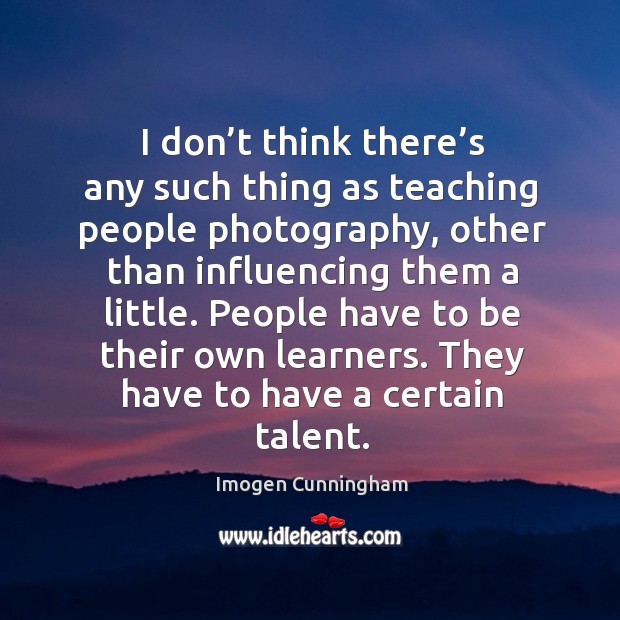 I don’t think there’s any such thing as teaching people photography, other than influencing them a little. Imogen Cunningham Picture Quote