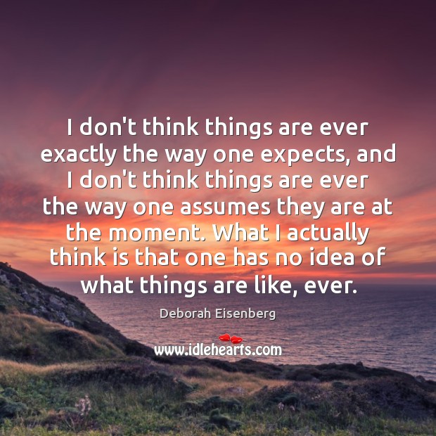 I don’t think things are ever exactly the way one expects, and Deborah Eisenberg Picture Quote