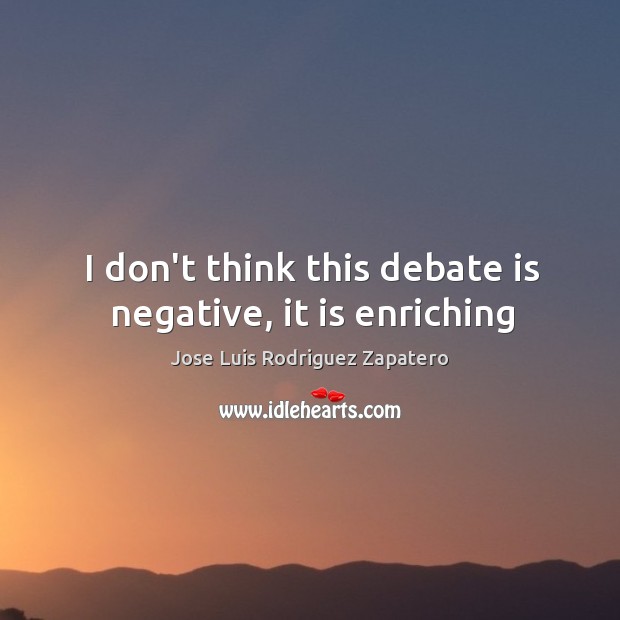 I don’t think this debate is negative, it is enriching Jose Luis Rodriguez Zapatero Picture Quote