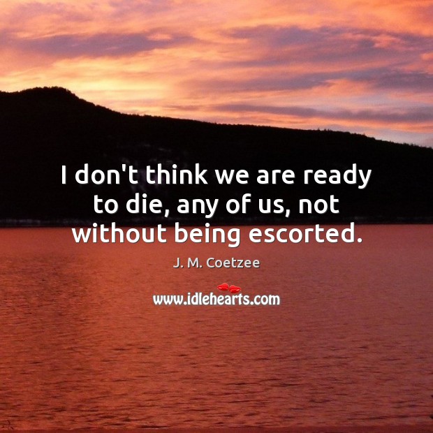 I don’t think we are ready to die, any of us, not without being escorted. J. M. Coetzee Picture Quote