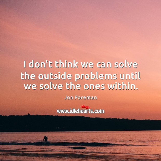 I don’t think we can solve the outside problems until we solve the ones within. Image
