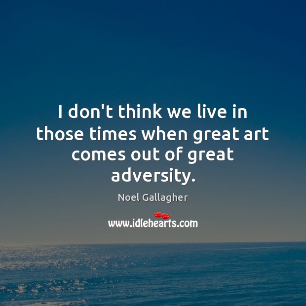 I don’t think we live in those times when great art comes out of great adversity. Image
