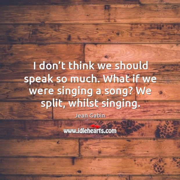 I don’t think we should speak so much. What if we were singing a song? we split, whilst singing. Image