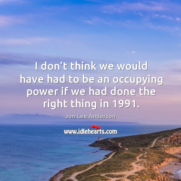 I don’t think we would have had to be an occupying power if we had done the right thing in 1991. Jon Lee Anderson Picture Quote