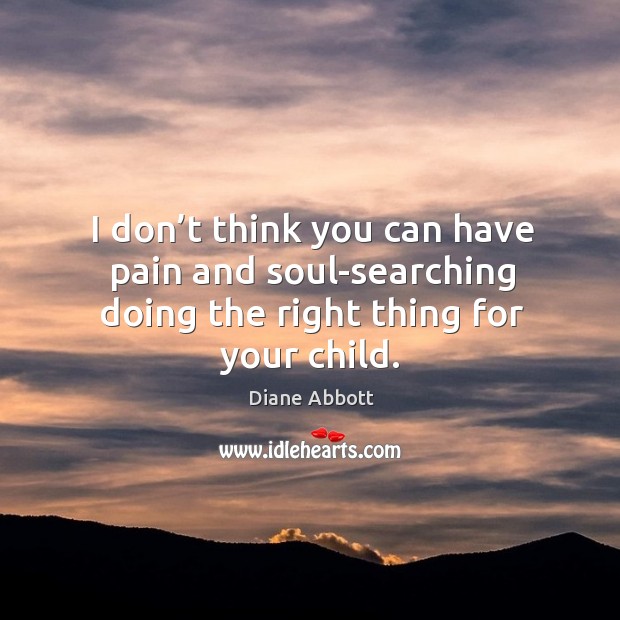 I don’t think you can have pain and soul-searching doing the right thing for your child. Diane Abbott Picture Quote