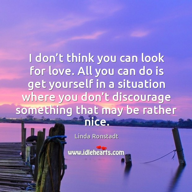 I don’t think you can look for love. All you can do is get yourself in a situation where you don’t Image
