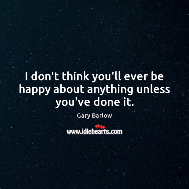 I don’t think you’ll ever be happy about anything unless you’ve done it. Gary Barlow Picture Quote