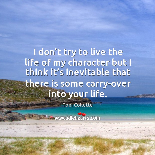 I don’t try to live the life of my character but I think it’s inevitable that there is some carry-over into your life. Toni Collette Picture Quote