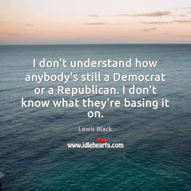 I don’t understand how anybody’s still a Democrat or a Republican. I 