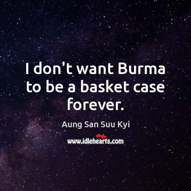 I don’t want Burma to be a basket case forever. Image