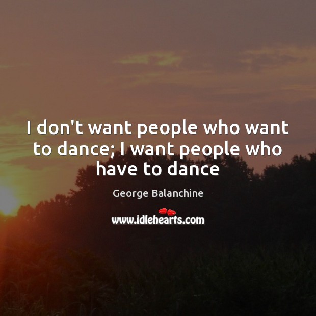 I don’t want people who want to dance; I want people who have to dance George Balanchine Picture Quote