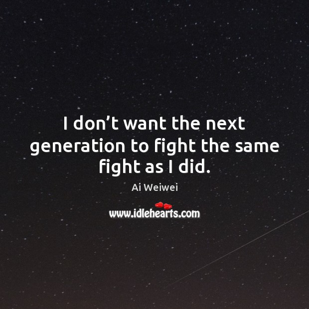 I don’t want the next generation to fight the same fight as I did. Ai Weiwei Picture Quote
