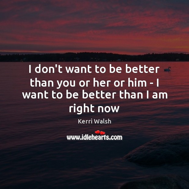 I don’t want to be better than you or her or him – I want to be better than I am right now 