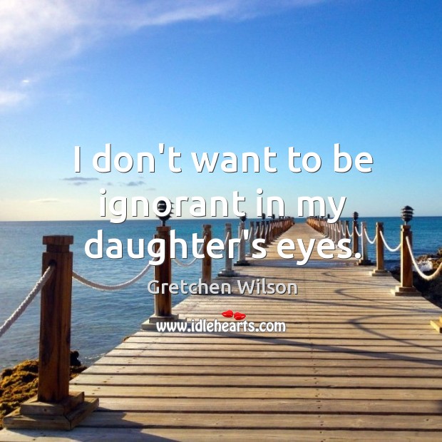 I don’t want to be ignorant in my daughter’s eyes. Gretchen Wilson Picture Quote