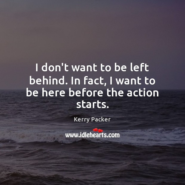 I don’t want to be left behind. In fact, I want to be here before the action starts. Kerry Packer Picture Quote