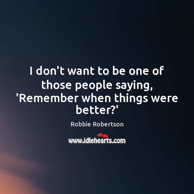 I don’t want to be one of those people saying, ‘Remember when things were better?’ Robbie Robertson Picture Quote