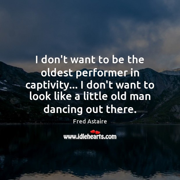 I don’t want to be the oldest performer in captivity… I don’t Fred Astaire Picture Quote