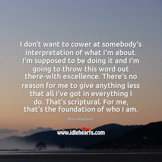 I don’t want to cower at somebody’s interpretation of what I’m about. Mike Matheny Picture Quote