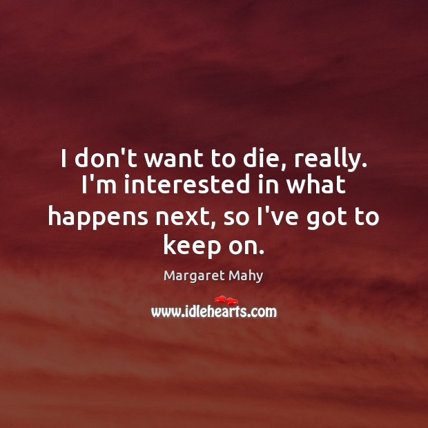 I don’t want to die, really. I’m interested in what happens next, so I’ve got to keep on. Image