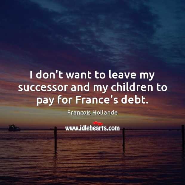 I don’t want to leave my successor and my children to pay for France’s debt. 