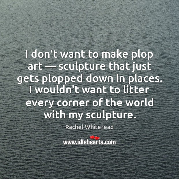 I don’t want to make plop art — sculpture that just gets plopped Rachel Whiteread Picture Quote