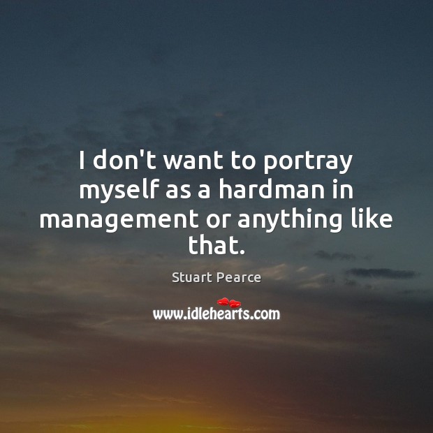 I don’t want to portray myself as a hardman in management or anything like that. Image