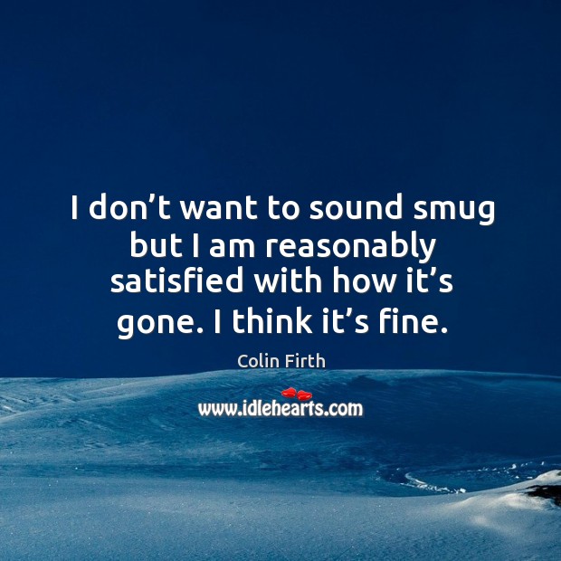 I don’t want to sound smug but I am reasonably satisfied with how it’s gone. I think it’s fine. Colin Firth Picture Quote