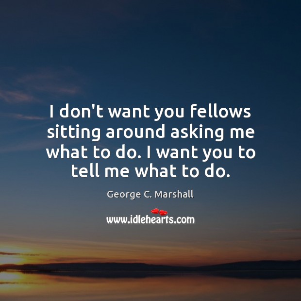 I don’t want you fellows sitting around asking me what to do. George C. Marshall Picture Quote