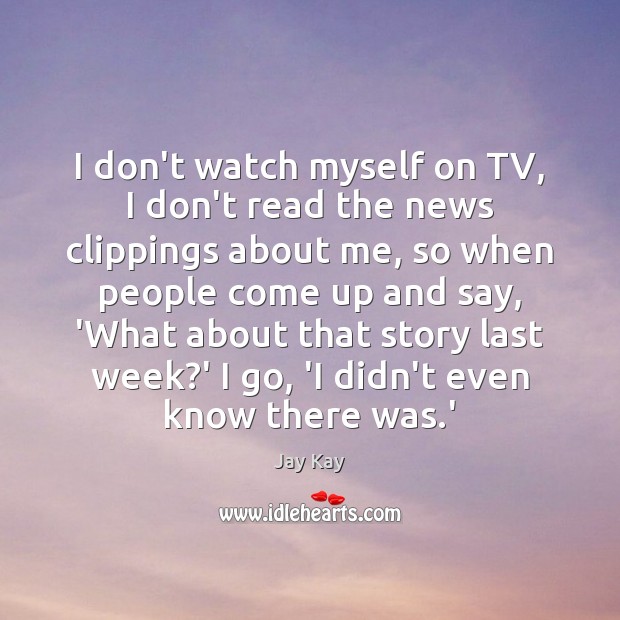 I don’t watch myself on TV, I don’t read the news clippings Image