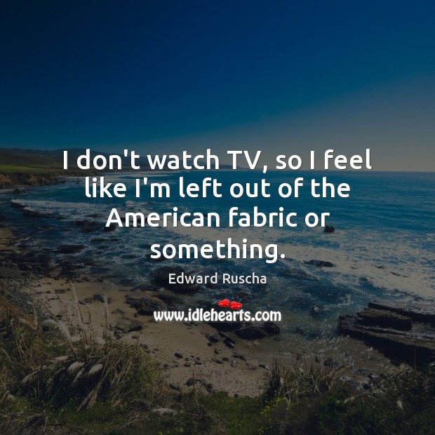 I don’t watch TV, so I feel like I’m left out of the American fabric or something. Edward Ruscha Picture Quote