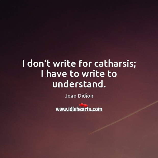 I don’t write for catharsis; I have to write to understand. Image
