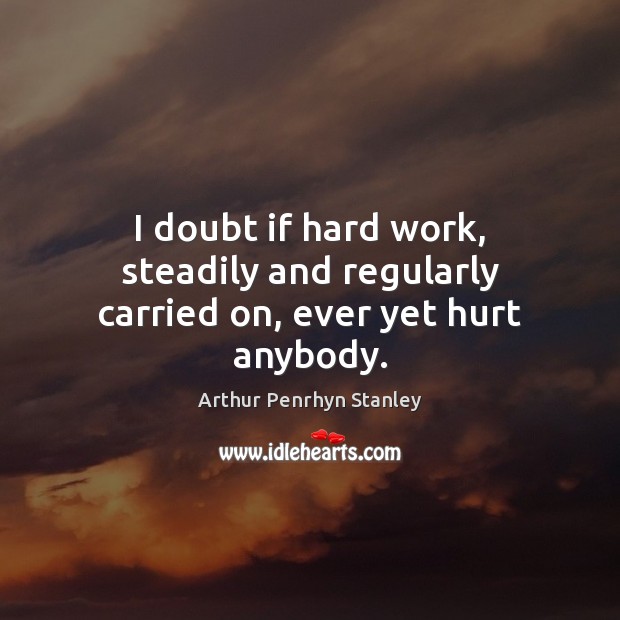 I doubt if hard work, steadily and regularly carried on, ever yet hurt anybody. Arthur Penrhyn Stanley Picture Quote