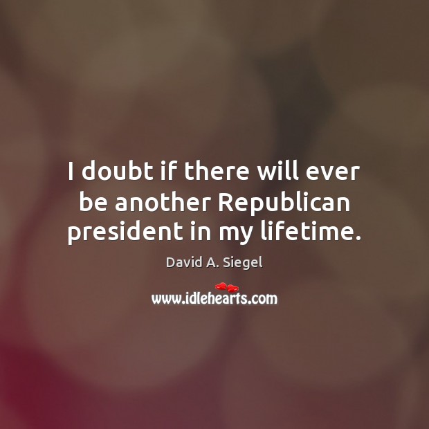 I doubt if there will ever be another Republican president in my lifetime. David A. Siegel Picture Quote