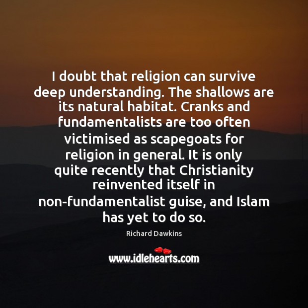 I doubt that religion can survive deep understanding. The shallows are its Richard Dawkins Picture Quote