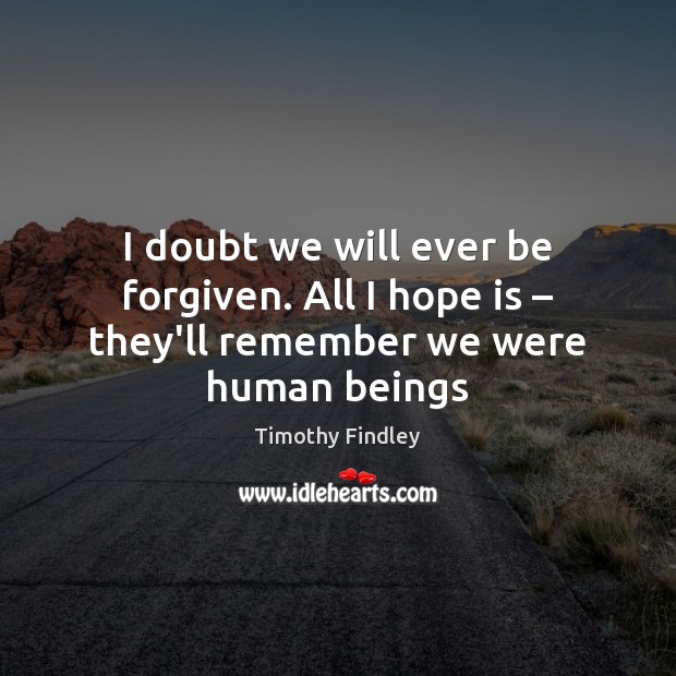 I doubt we will ever be forgiven. All I hope is – they’ll remember we were human beings Timothy Findley Picture Quote